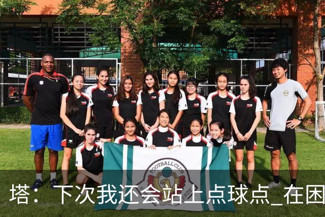 塔：下次我还会站上点球点 在困难的时刻承担责任很重要