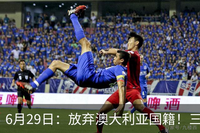 6月29日：放弃澳大利亚国籍！三位澳大利国少队核心都将入籍为中国男足出战